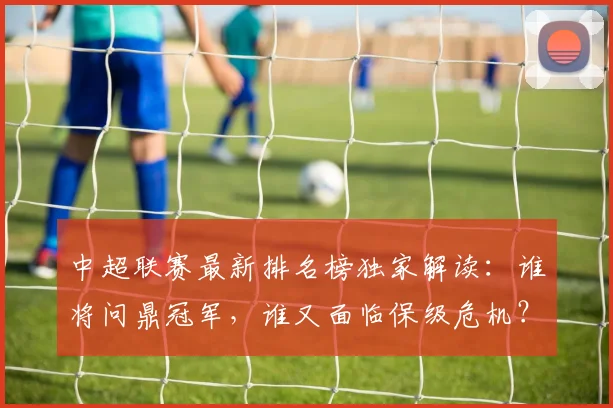 中超联赛最新排名榜独家解读：谁将问鼎冠军，谁又面临保级危机？