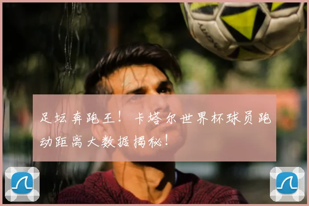 足坛奔跑王！卡塔尔世界杯球员跑动距离大数据揭秘！