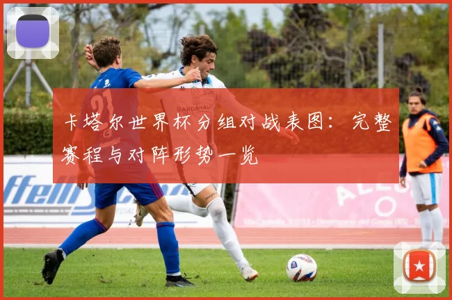 卡塔尔世界杯分组对战表图：完整赛程与对阵形势一览