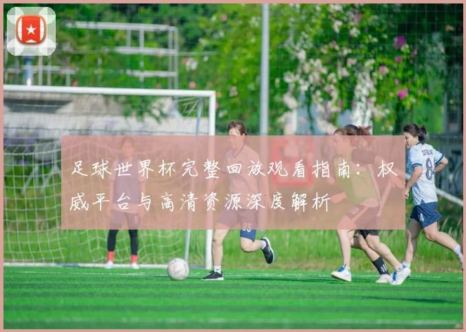 足球世界杯完整回放观看指南:权威平台与高清资源深度解析