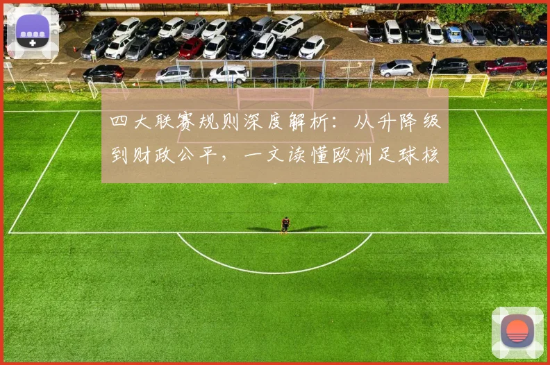 四大联赛规则深度解析:从升降级到财政公平,一文读懂欧洲足球核心赛制