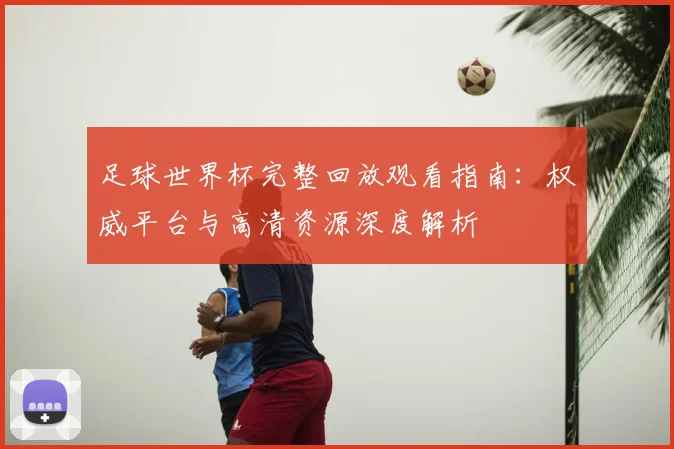 足球世界杯完整回放观看指南:权威平台与高清资源深度解析