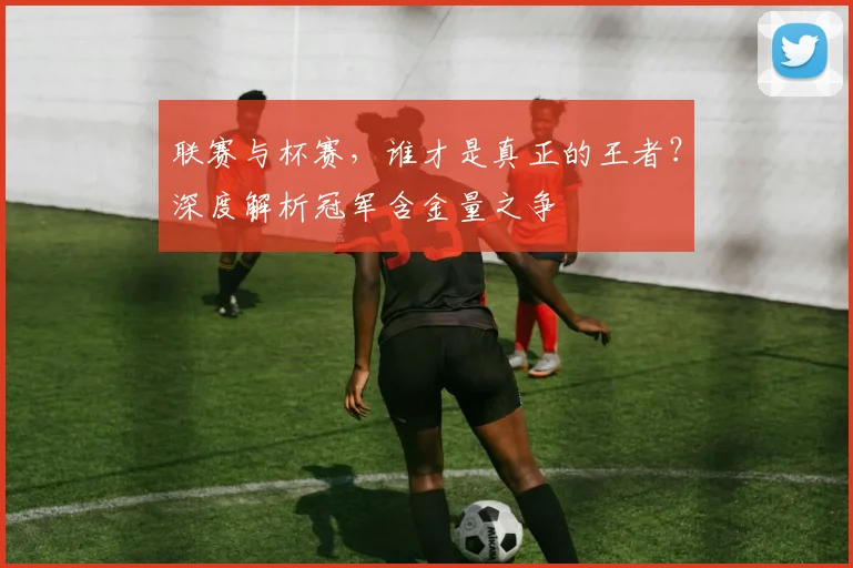 联赛与杯赛，谁才是真正的王者？深度解析冠军含金量之争