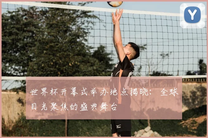 世界杯开幕式举办地点揭晓：全球目光聚焦的盛典舞台