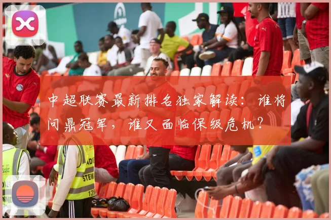 中超联赛最新排名独家解读：谁将问鼎冠军，谁又面临保级危机？
