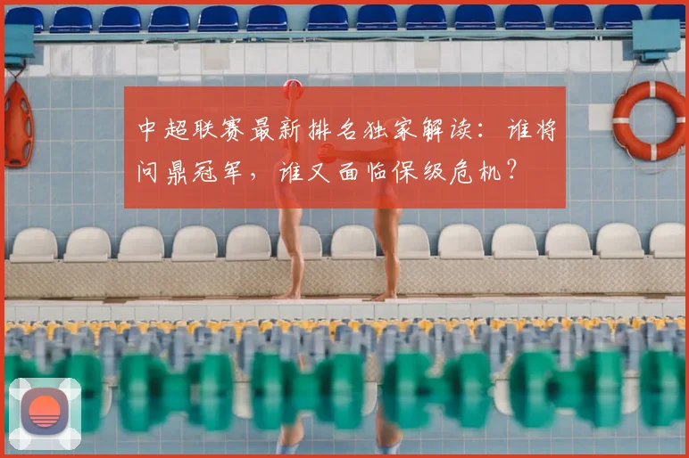 中超联赛最新排名独家解读：谁将问鼎冠军，谁又面临保级危机？