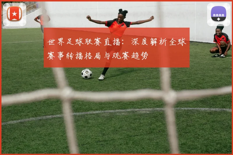 世界足球联赛直播：深度解析全球赛事转播格局与观赛趋势